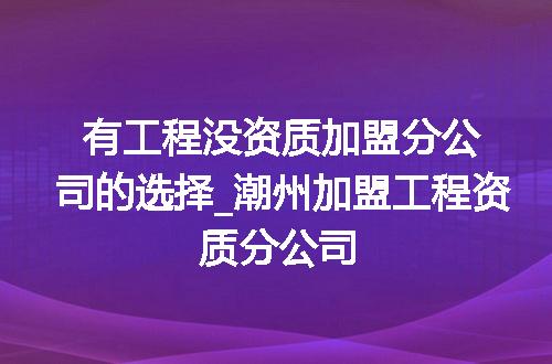 有工程没资质加盟分公司的选择_潮州加盟工程资质分公司