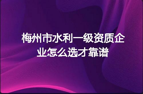 梅州市水利一级资质企业怎么选才靠谱