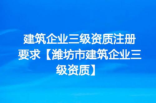 建筑企业三级资质注册要求【潍坊市建筑企业三级资质】