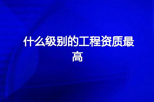 什么级别的工程资质最高