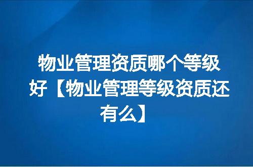 物业管理资质哪个等级好【物业管理等级资质还有么】