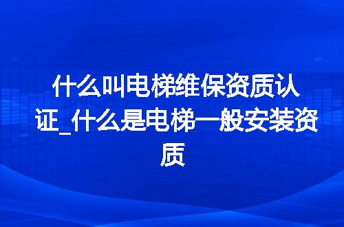 什么叫电梯维保资质认证_什么是电梯一般安装资质