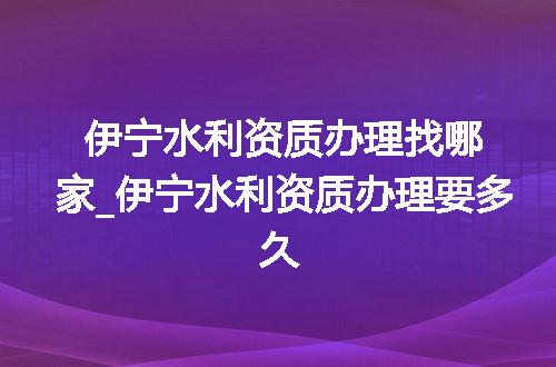 伊宁水利资质办理找哪家_伊宁水利资质办理要多久