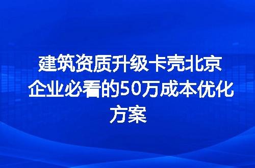 建筑资质升级卡壳北京企业必看的50万成本优化方案