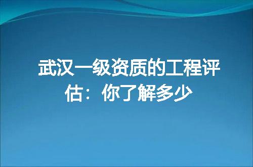 武汉一级资质的工程评估：你了解多少
