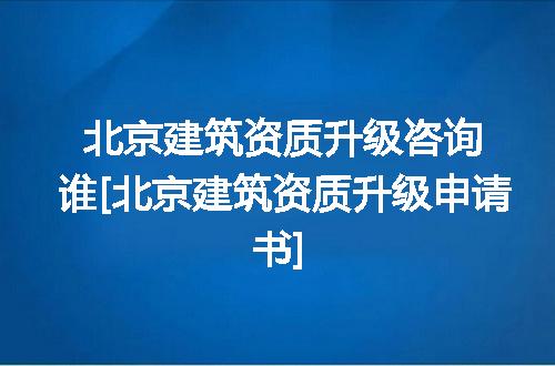 北京建筑资质升级咨询谁[北京建筑资质升级申请书]