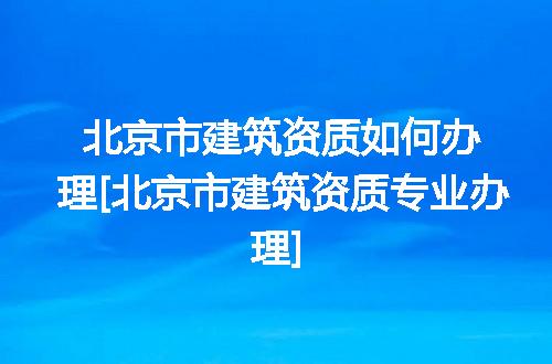 北京市建筑资质如何办理[北京市建筑资质专业办理]