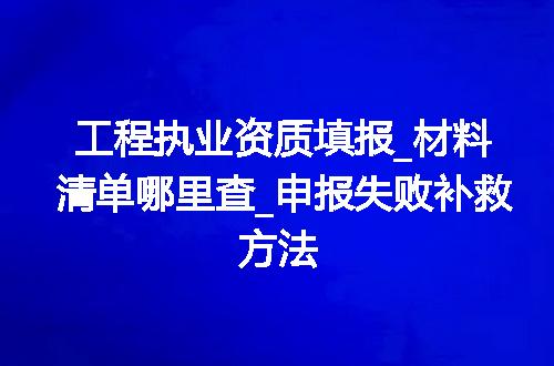 工程执业资质填报_材料清单哪里查_申报失败补救方法