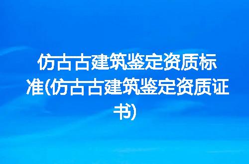 仿古古建筑鉴定资质标准(仿古古建筑鉴定资质证书)