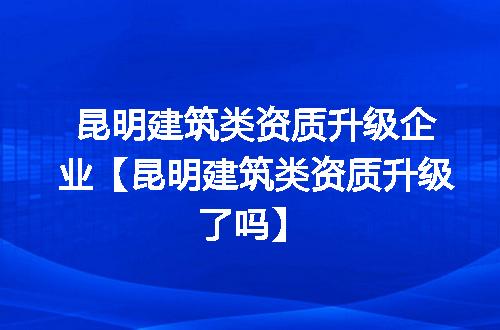 昆明建筑类资质升级企业【昆明建筑类资质升级了吗】