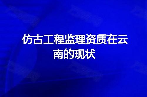 仿古工程监理资质在云南的现状