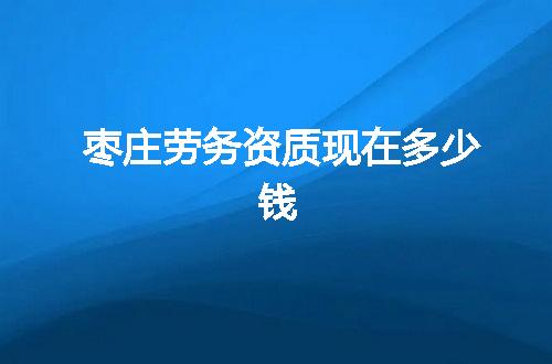 枣庄劳务资质现在多少钱