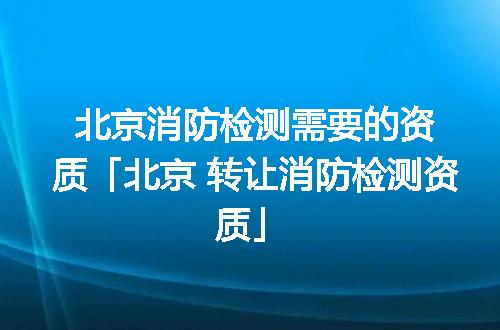 北京消防檢測需要的資質(zhì)「北京 轉(zhuǎn)讓消防檢測資質(zhì)」