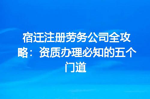 宿迁注册劳务公司全攻略:资质办理必知的五个门道