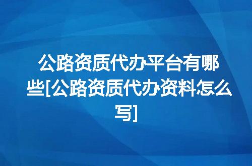 公路资质代办平台有哪些[公路资质代办资料怎么写]
