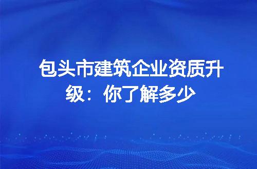 包头市建筑企业资质升级：你了解多少