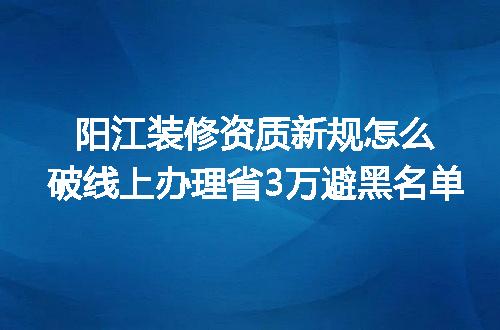 阳江装修资质新规怎么破线上办理省3万避黑名单