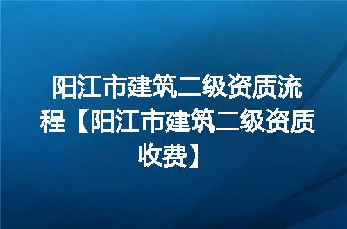 阳江市建筑二级资质流程【阳江市建筑二级资质收费】