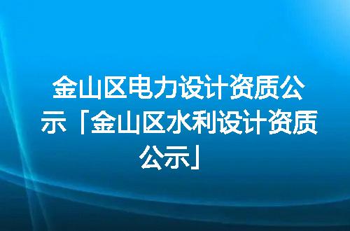 金山区电力设计资质公示「金山区水利设计资质公示」