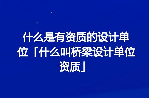 什么是有资质的设计单位「什么叫桥梁设计单位资质」
