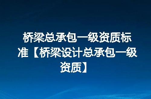 桥梁总承包一级资质标准【桥梁设计总承包一级资质】