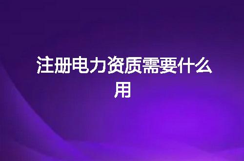 注册电力资质需要什么用