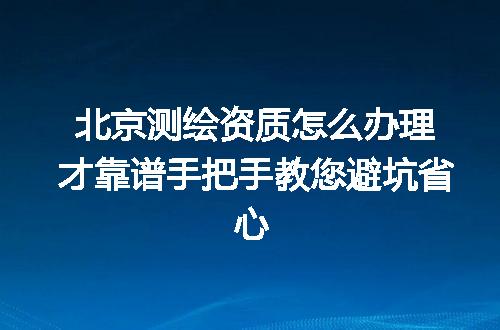 北京测绘资质怎么办理才靠谱手把手教您避坑省心