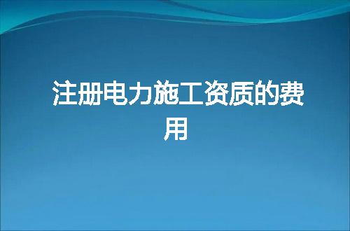 注册电力施工资质的费用
