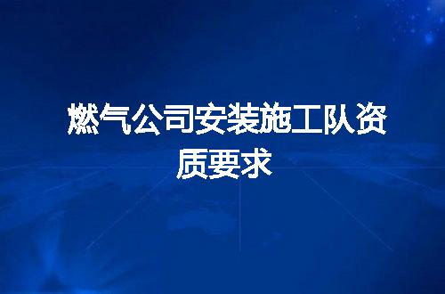 燃气公司安装施工队资质要求