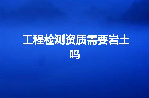 工程检测资质需要岩土吗