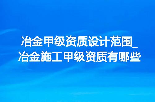 冶金甲级资质设计范围_冶金施工甲级资质有哪些