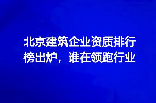 北京建筑企业资质排行榜出炉,谁在领跑行业