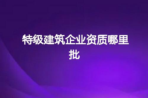 特级建筑企业资质哪里批