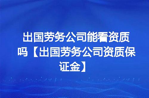 出国劳务公司能看资质吗【出国劳务公司资质保证金】