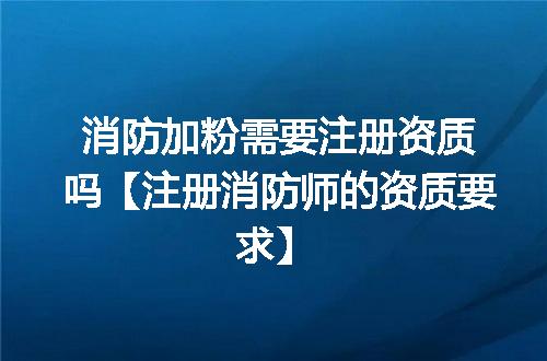 消防加粉需要注册资质吗【注册消防师的资质要求】