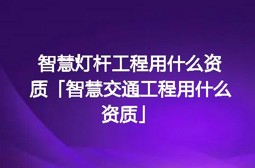智慧灯杆工程用什么资质「智慧交通工程用什么资质」