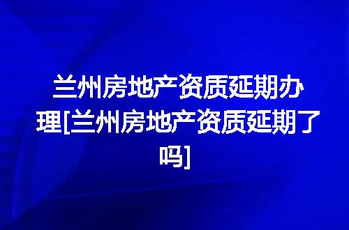 兰州房地产资质延期办理[兰州房地产资质延期了吗]