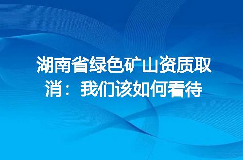 湖南省绿色矿山资质取消:我们该如何看待