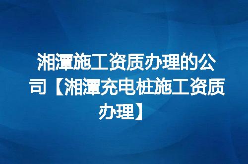 湘潭施工资质办理的公司【湘潭充电桩施工资质办理】