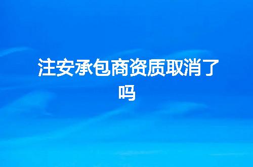 注安承包商资质取消了吗