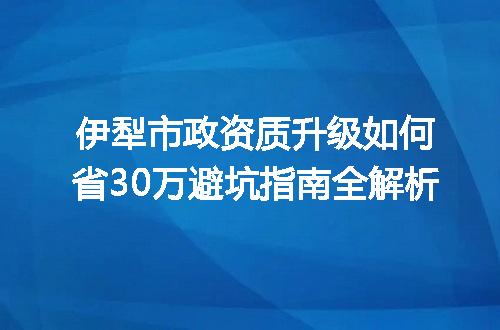 伊犁市政资质升级如何省30万避坑指南全解析