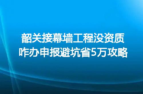 韶关接幕墙工程没资质咋办申报避坑省5万攻略