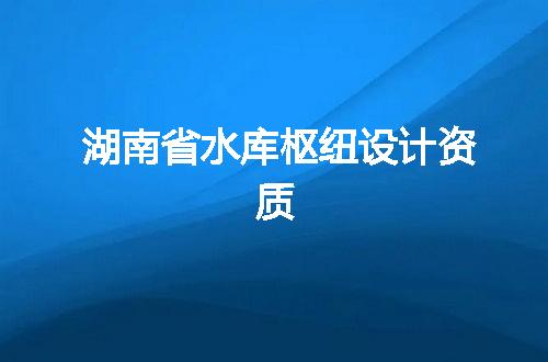 湖南省水库枢纽设计资质