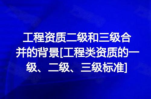 工程资质二级和三级合并的背景[工程类资质的一级、二级、三级标准]