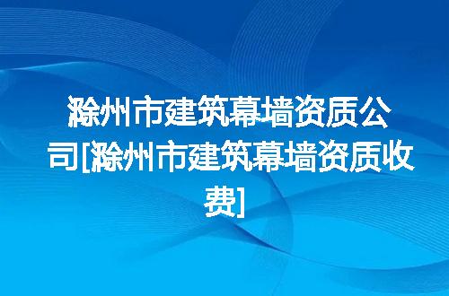 滁州市建筑幕墙资质公司[滁州市建筑幕墙资质收费]