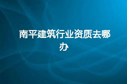南平建筑行业资质去哪办