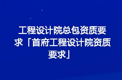 工程设计院总包资质要求「首府工程设计院资质要求」