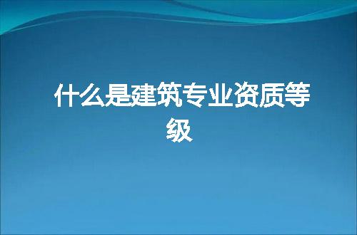 什么是建筑专业资质等级