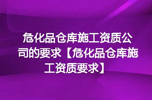 危化品仓库施工资质公司的要求【危化品仓库施工资质要求】