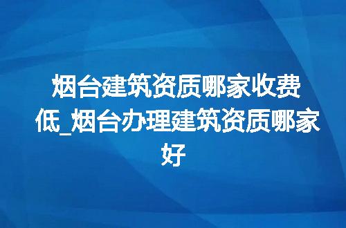 烟台建筑资质哪家收费低_烟台办理建筑资质哪家好